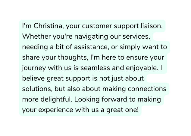 I m Christina your customer support liaison Whether you re navigating our services needing a bit of assistance or simply want to share your thoughts I m here to ensure your journey with us is seamless and enjoyable I believe great support is not just about solutions but also about making connections more delightful Looking forward to making your experience with us a great one