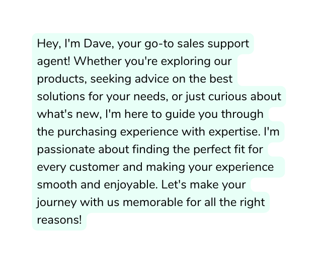 Hey I m Dave your go to sales support agent Whether you re exploring our products seeking advice on the best solutions for your needs or just curious about what s new I m here to guide you through the purchasing experience with expertise I m passionate about finding the perfect fit for every customer and making your experience smooth and enjoyable Let s make your journey with us memorable for all the right reasons